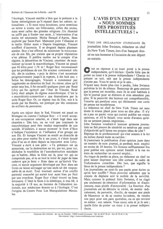 Bulletin de l'Omnium des Libertés - août 99                                                                                        13

l'écologie. Vincent semble n'être que le prétexte à la                                  L'AVIS D'UN EXPERT
haine antireligieuse qu'il répand dans les cahiers ra-
tionalistes : « Si nous nous écoutions, nous mettrions                                     « NOUS SOMMES
un terme à toutes ces billevesées, celles des sectes
    .      .                                            '
                                                                                          DES PROSTITUÉS
malS ausSI celles des grandes religions...Un illuminé                                   INTELLECTUELS!»
ne suffit pas à fonder une secte...L'intervention d'un
malin est nécessaire. Moïse flanqué d'Aaron, Jésus
exploité par Saint-Paul. Mahomet joint l'illuminé et
                                                                                 VOICI UNE DECLARATION STUPEFIANTE du
le malin. Hitler aussi.» Depuis longtemps, Vincent
souffrait d'anorexie. Il se droguait depuis plusieurs                           journaliste John Swinton, rédacteur en chef
années. Ikor s'est efforcé de minimiser la toxicoma-                            du New York Times, lors d'un banquet don-
nie de son fils, par crainte que sa propre réputation                           né en son honneur à l'occasion de son départ
n'en pâtisse. Il préféra mettre sur le compte d'un
                                                                                en retraite.
régime, la dénutrition de Vincent, omettant de men-
tionner qu'avant la macrobiotique, Vincent ne pesait
que 46 kilos pour 1,76 m ! Roger Ikor reconnaissait
que les problèmes de son fils avaient commencé très                                 '.est en réponse à un toast porté à la presse
tôt, dès la sixième, « puis la dérive s'est accentuée                               mdépendante, qu'il déclara: Quelle folie que de
progressivement jusqu'à la rupture, à dix huit ans. »                       porter un toast à la presse indépendante t Chacun ici
Selon les témoignages, Vincent a commencé par                               présent ce soir, sait que la presse indépendante
                                                                            n'existe pas, Vous le savez et je le sais.,.
vagabonder en direction du Sud. Au retour, alors qu'il
errait sans but, il fut recueilli quelques jours par René                   N'ayant sans doute plus rien à perdre John Swinton
Lévy qui fut apitoyé par l'état de Vincent. René                            pulvérise la loi du silence, Beaucoup de gens sentent
Lévy était adepte du régime macrobiotique. C'est la                         que la presse est muselée, mais ils se sont habitués à
« 1?acrobiotic-connection» que dramatisera par la                           hre le j,ournal ~o~r. se distraire et n'en attendent pas
                                                                            ~lus. SI la p.asslvIte des lecteurs est compréhensible,
sUite Roger Ikor. Or, ce régime issu du Zen, mis â la
mode par les Beatles, est pratiqué par des centaines                        1omerta qlll paralyse ceux qui détiennent une carte
                                                                            de presse est mystérieuse.
de milliers de personnes.
                                                                            Le rédacteur en chef du New York Times est' sans
Après son séjour dans le Sud, Vincent est passé en                          doute le mieux p~acé pour nous en dire plus: Il n'y
Bretagne où comme l'indique Ikor: « il avait accep-                         en .a pas un p~,rmI vous qui oserait publier ses vraies
té une occupation salariée, et s'était logé dans une                        opmlOns, ~t s l~ le f~is.ait, ~ous savez d'avance qu'el-
                                                                            les ne seraIent JamaIS Impnmées...
chambre ». Dès lors, on ne voit pas comment la
macrobiotique peut être rendue responsable de son                           J,ohn Swi~ton voudrait-il insinuer qu'aucun journa-
suicide. D'ailleurs, à aucun moment le livre d'Ikor                         h,ste .ne !a.lt'pre~ve ?e sincérité ou serait-ce par souci
n'indique l'existence ni l'influence d'un groupe sur                        d ObjectIVIte qu Il laisse ses propres idées de côté?
son fils. Et lorsque Vincent se rendit au domicile de                       Réponse de ce professionnel qui s'est soumis à la loi
                                                                            du milieu durant toute sa carrière:
son père pour mettre fin à ses jours, il s'était écoulé
plus d'un an et demi depuis sa rencontre avec Lévy.                         Si j'autorisais la publication d'une opinion juste dans
                                                                            un numéro de mon journal, je perdrais mon emploi
Vincent a écrit à son père: «Ta présence est un
                                                                            en moins de 24 heures. Un homme suffisamment fou
assassinat, car la destruction en toi, par toi, pour toi,
                                                                            pour publier son opinion serait bientôt à la rue en
déchaîne le tourbillon de l'autodestruction suicidaire
                                                                            train de rechercher un nouvel emploi...
qui m'habite ...Mais la folie est là, pour toi qui ne
                                                                            Au risque de perdre sa place, un rédacteur en chef ne
comprends pas, et tu as tout le loisir de juger du beau
                                                                            peut laisser imprimer une idée sortant du cadre de
cadavre que je ferai.» Rien dans ce qu'écrivit Vin-
                                                                            l'information contrôlée. Dès lors, que signifie la
cent, ni aucun argument développé par Ikor dans ses
                                                                            farce de la presse indépendante?
livres ne laisse envisager qu'une secte ait été respon-
                                                                            Les journalistes ne sont-ils pas payés pour écrire ce
sable de sa mort. Tout tournait autour d'un conflit
parental exacerbé qui aurait tout aussi bien pu finir                       qU'?n leur so~ffl~ ? Nous pouvons admettre que la
                                                                            cramte de deplalre soit le mobile de la servilité.
par une overdose. Roger Ikor s'était trouvé un bouc
                                                                            Mais, comme le prétend John Swinton, il ne s'agit
émissaire. C'était la faute à la diététique, à mai 68, à
                                                                            pas seulement de rétention d'information et d'auto-
la majorité à 18 ans, au laxisme de l'éducation na-
                                                                            censure, mais plutôt d'immoralité: La fonction d'un
tionale, aux médecines douces ou à l'écologie. C'est
                                                                            journaliste est de détruire la vérité, de mentir radi-
l'origine du Centre Pour Les Manipulations Menta-
                                                                            calement, de pervertir, d'avilir, de ramper aux pieds
les.
                                                                            de Mammon et de se vendre lui-même, de vendre
                                                                            son pays pour son pain quotidien, ou ce qui revient
                                                                            au même.: son salaire. Vous savez cela et je le sais;
                                                                            quelle fohe de porter un toast à la presse indépen-
                                                                            dante.
                     Omnium des Libertés - 40, rue du Paradis - 76530 Grand-Couronne - Tél. 02 35 6755 62 - Fax 02 35 69 11 04
                                                SIte mtemet: http://www.multimania.com/omnium
 