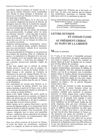 Bulletin de l'Omnium des Libertés - août 99                                                                                        3
scientifique. Dans un système où l'argent est roi, il                        çoivent chaque jour. N'hésitez pas à leur écrire un
faut que les intérêts financiers soient considérables                        petit mot, car nous vous assurons que ces femmes
pour décider la classe politique à déclencher une                            sont parfaitement innocentes et méritent d'être
chasse aux sorcières qui ridiculise la France aux yeux                       aidées pour sortir de ce cauchemar au plus tôt.
des autres pays européens.
Les faits parlent d'eux-mêmes. Ce ne sont pas tant                           Docteur Juliette BOILLON et Marie-Thérèse CASTANO
les croyances religieuses des témoins de Jéhovah qui                              Maison d'arrêt de Valence - Avenue de Chabeuil
dérangent, mais leur refus de la transfusion sanguine.                                           26000 VALENCE
Et c'est surtout parce qu'elle lutte contre la psychia-                               Adresser les dons à Omnium des Libertés
trie que la Scientologie est diabolisée.                                             40 rue du Paradis - 76530 Grand-Couronne
Mais, on constate que dans les milieux des thérapies
non-conventionnelles, le préjugé contre les sectes
est tellement enraciné - moins que dans la popula-                           LETTRE OUVERTE
tion cependant - que cela rend difficile une vision
lucide de la situation. Chacun attend de se faire mas-                                  ET JAMAIS CLOSE
sacrer dans son coin tout en refusant de s'allier avec
un éventuel concurrent.
                                                                                AU PRÉSIDENT CHIRAC
Médecine anthroposophique, homéopathie, naturo-                                AU SUJET DE LA LIBERTÉ
pathie, et les dizaines d'autre systèmes thérapeuti-
ques non-conventionnels refusent de se rencontrer
pour faire front commun.
En tant que président de l'Omnium, je suis accusé par                        Monsieur le président,
des victimes des antisectes d'être un « défenseur de
sectes ». Le sectarisme à la française est à son com-                        Le 17 juin, je me trouvai à l'assemblée nationale
ble ! Il faudrait ouvrir une enquête dans tous ces mi-                       pour prendre connaissance du rapport parlementaire
lieux, sur le thème: « Avez-vous des préjugés? Si                            « les sectes et l'argent », dont le titre constitue un
oui, comment pouvez-vous prétendre soigner les                               fameux lapsus de la part de députés mis en examen
gens? »                                                                      pour diverses affaires de corruption.
Il faut donc espérer que le calvaire du docteur                              On me remit la copie d'une lettre signée par une
Boillon servira à ouvrir les yeux de certains. Un                            vingtaine d'organisations américaines de défense de
comité de soutien en faveur de Juliette Boillon et                           la liberté religieuse. Elle était adressée au président
Maïté Castano a été constitué sur l'initiative de                            Clinton «en vue de sa rencontre avec le président
l'Omnium et de notre ami Jacques Daudon. On trou-                            Jacques Chirac et d'autres officiels du gouvernement
vera ci-joint le document « soutien aux dames em-                            français ». Ce courrier demandait au président des
prisonnées » qui est à diffuser largement. Jacques en                        Etats-Unis d'intervenir auprès de vous, pour calmer
a déjà distribué des milliers dans les rues de Valence                       « le climat de répression officielle qui alimente l'in-
et de Montélimar.                                                            tolérance en France ». Or, ce jour-là, Monsieur
Une souscription est ouverte pour financer le re-                            Clinton était à Paris.
cours en cassation du docteur Boillon. Les dons,                             Dans les jours qui suivirent la visite du président
mêmes modestes, à partir de 50 francs, sont à adres-                         Clinton à Paris, la presse française ironisa sur
ser à l'ordre de Omnium des Libertés, en précisant au                        « l'Oncle Sam qui vole au secours des sectes ». Un
dos « soutien à Juliette Boillon ».                                          journaliste, mandaté pour entretenir la psychose
Quant à elle, Maïté Castano fait savoir qu'elle ne                           antisecte, ira même jusqu'à écrire « qu'un Clinton
demandera pas de pourvoi en cassation, car depuis le                         peut cacher une secte ». Le président des Etats-Unis
début, elle estime que son sort est réglé. Maître Jean-                      appréciera t-il la boutade selon laquelle il serait
Pierre Joseph, son défenseur, a dit que la condamna-                         sponsorisé par la Scientologie? Cela lui est sans
tion était dans le tiroir avant le procès.                                   doute indifférent car les USA furent fondés par des
Maïté Castano est le « gourou d'une secte» qui fait                          sectes religieuses, alors que notre révolution s'est
pousser des légumes géants, et la communauté Horus                           formée en opposition à la religion. Cela explique en
risque de donner le mauvais exemple d'une vie autar-                         partie le différent franco-américain sur cette ques-
cique en marge du système. Pour les autorités, cette                         tion. Dans la «patrie de la raison », c'est la science
« secte» récapitule tout ce qu'on veut aujourd'hui                           qui tient lieu de culte. Mais pourquoi la France a-t-
éliminer: médecines douces, agriculture bio appuyée                          elle déclenché une chasse aux sorcières en 1995,
par les ondes de formes, vie communautaire, indé-                             précisément l'année de votre arrivée au pouvoir?
pendance par rapport à la société.                                            Un médecin français qui vient d'être mis en prison
                                                                              pour deux ans, a avancé l'hypothèse que « notre cher
Dans leur cellule commune de la prison de Valence,                            président de la République aurait reçu 600 millions de
le moral des dames est actuellement satisfaisant                              la part des laboratoires pharmaceutiques pour des-
grâce à la vingtaine de lettres de soutien qu'elles re-                       cendre les médecines douces ».

                     Omnium des Libertés - 40, rue du Paradis - 76530 Grand-Couronne - Tél. 02 35 6755 62 - Fax 02 35 69 11 04
                                                Site internet: http://www.multimania.com/omnium
 