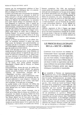 Bulletin de l'Omnium des Libertés - août 99                                                                                         5

tretenue par les renseignements généraux et leurs                            blement contagieuse. Dès 1996, des sociologues
relais médiatiques ne, prédispose pas à la sérénité.                         avaient prédit que l'exemple culturel de la France ne
Elle est indigne d'un Etat de droit.                                         serait pas sans conséquence sur les pays où le respect
Comme il est évident que ni les groupes de mystiques                         de la liberté individuelle n'est pas garanti. Or, depuis
ni les médecines douces ne menacent la sÜreté de                             votre accession à la présidence de la République, la
l'État, c'est qu'il y a de gros intérêts financiers en jeu.                  liberté de conscience, de culte, d'association, d'ex-
Je ne citerai pour exemple que les Autorisations de                          pression et de choix de mode de vie n'est plus garan-
Mise sur le Marché des médicaments. Le ministère                             tie. J'en ai consigné les preuves dans mon livre
de la santé impose parfois à la population des pro-                          « L'Etat Inquisiteur» que j'ai l'honneur de soumettre
duits dangereux ou inefficaces, mais il interdit les                         à votre bienveillante attention. Je n'y défends au-
remèdes salutaires jugés non rentables par l'industrie                       cune secte ou clan mais une certaine idée de la
pharmaceutique, concurrentiels de ses produits ou qui                        France.
n'ont pas fait l'objet d'un dessous de table assez con-                      J'affirme, arguments et faits à l'appui, que depuis
séquent. Cela remonte à l'origine de la religion scien-                      trois ans, la France se livre à une chasse aux sorciè-
tifique d'état depuis un siècle, dont la Mecque est                          res en vue d'une normalisation mentale de la société.
l'institut Pasteur. Le premier conseil d'administra-                         À n'en pas douter, il faut que les intérêts soient con-
tion de l'institut Pasteur au XIXe siècle en dit long                        sidérables pour que ce lavage de cerveau national ait
sur l'implication des financiers dans le business de la                      été rendu possible.
santé publique.                                                                                                       Joël Labruyère
Comme en France la médecine est une affaire d'ar-
gent, on comprend pourquoi la guerre que mène
l'état contre les thérapies non-conventionnelles ne
s'explique que par la corruption. On peut en déduire                               LE PROCES HALLUCINANT
que l'extravagante manipulation de l'opinion avec la                                DE LA « SECTE» HORUS
peur des sectes est un leurre absolu.
S'il n'y avait des gens en prison, et des malheureux
traînés devant les tribunaux pour crime d'hérésie, 0 n                            COMPOSEE D'UNE MAJORITE DE FEMMES,         la
 pourrait presque admirer la sagacité de ceux qui 0 nt
 monté le coup de la chasse aux sectes. Grâce à eux,                              Communauté Horus regroupait principale-
 nos yeux s'ouvrent à la terrifiante vérité politique.                            ment des scientifiques, amis de longue date,
 Mais on est aveuglé par la cruauté de cet éblouisse-                             qui, avec leurs enfants, vivaient depuis plu-
 ment.                                                                            sieurs années dans la région Rhône-Alpes, et
 Un beau jour de 1996 une nation se réveille envahie
 par les sectes, alors qu'une paillote templière-
                                                                                  ont réussi à mettre en application une tech-
 barbouzarde a flambé dans le Vercors, en faisant                                 nique millénaire leur permettant d'obtenir de
 seize victimes.                                                                  l'agriculture biologique géante sans engrais
 Interminablement, durant des mois, les médias hur-                               chimiques, ni pesticides ni insecticides.
 lent l'alerte rouge au suicide collectif. Les gourous
 seraient aux portes de Paris. On dit qu'ils violent et
 torturent. Le Grand-Orient claironne que la
 « République - sa chose - serait en péril ».
 Les jésuites de tous les bords confessionnels s'indi-
                                                                              l   eur rentabilité à l'hectare est impressionnante
                                                                                  s'agissant de « bio », et leur méthode, qui ne coÜte
                                                                              rien, pourrait être le début d'une solution à la famine
 gnent qu'on puisse confondre les croyances des sec-                          dans le monde. Malheureusement, un constat s'im-
 tes avec celles de la « vraie religion ». L'homme de                         pose: toute solution gratuite aux problèmes de santé
 la rue ne peut entendre le mot « secte» sans expri-                          et de vaccination, agro-alimentaire, chômage, dro-
 mer sa panique. Il est prêt pour le lynchage.                                gue etc ... fait, comme par hasard en France, l'objet
 La société entière a été retournée. On diffuse des                           de persécutions systématiques orchestrées par une
 listes de pratiques et de groupes hérétiques en oppo-                        psychose oÙ l'ensemble de l'opinion publique croit
 sition absolue avec nos valeurs républicaines et dé-                         aujourd'hui que tout membre d'un groupe classé
 mocratiques.                                                                 « secte» est instantanément décérébré par son
 Enfin, la France ayant montré l'exemple, c'est la                            « gourou », et que le premier responsable à condam-
 Chine qui se lance dans la chasse aux sorcières, em-                         ner est précisément ce « gourou ». D'autre part,
 prisonnant les adeptes du giqong, brÜlant les livres                         comme par hasard, de nombreuses mesures viennent
 publiquement, parquant les gens dans les stades en                           aujourd'hui par exemple attaquer dans l'indifférence
  leur faisant abjurer leur foi sous peine d'un empri-                        générale l'homéopathie, la phytothérapie pratiquées
 sonnement de dix ans. Je tiens la France responsable                         également dans certains groupes, bref toutes les dis-
 de cette infamie, car l'exemple qu'elle a montré au                           ciplines efficaces mais peu rentables. Les défenseurs
  monde est une brèche béante. Si la « patrie des droits                       habituels des Libertés Publiques croient dur comme
 de l'homme» viole le Droit, la maladie sera inévita-                          fer que ces disciplines se rattachent « forcément»
                      Omnium des Libertés - 40, rue du Paradis - 76530 Grand-Couronne - Tél. 02 35 6755 62 - Fax 02 35 69 11 04
                                                 Site internet: http://www.multimania.com/onu1ium
 