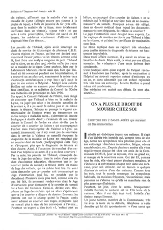 Bulletin de l'Omnium des Libertés - août 99                                                                                                     7

cin traitant, affirmant que la maladie n'est que la                         hélico, accompagné d'un courrier de liaison.» et le
maladie de Lyme (allergie encore peu connue à la                            médecin qui l'a rédigé se souvient bien de ce courrier
piqûre de tique), a l'idée de prescrire du fer (très effi-                  manuscrit du• samedi. Pourquoi a-t-on été oblicré,    b
cace dans la maladie de la tique, mais totalement                           dans un dOSSIer médical dans lequel les documents
inefficace dans un tétanos), « pour voir» et que                            manuscrits sont fréquents, de refaire ce courrier?
suite à cette prescription, l'enfant est sauvé en 4 8                       Le juge d'instruction avait désigné deux experts. Le
heures, les médecins continuent d'affirmer qu'il                            1er explique de manière succincte que Thibaud a bien
s'agissait bien d'un tétanos...                                             eu le tétanos, et qu'ainsi les certificats de vaccination
                                                                            sont faux.
Les parents de Thibaud, après aVOIr interrogé les                           Le 2ème explique dans un rapport très abondant
chefs de service de toxicologie de plusieurs C.H.U.                         pour quelles raisons le diagnostic du tétanos est hau-
d'autres régions en France, qui leur ont déclaré una-                       tement improbable.
nimement n'avoir jamais vu un tétanos comme celui                           Dans toute affaire normale, il y aurait eu relaxe au
là, font faire une analyse sanguine du petit Thibaud                        bénéfice du doute. Mais voilà, ce n'est pas une affaire
qui va alors, un an plus tard, révéler enfin des traces                     normale: les « adeptes» d'une secte doivent être
de la maladie de la tique. Cette analyse, faite par le                      condamnés.
Laboratoire Mérieux, révèle aussi que, bien que Thi-                        C'est pourquoi alors qu'un expert du Parquet recon-
baud ait été revacciné pendant son hospitalisation, il                      naît à l'audience que l'enfant, après la vaccination à
a retrouvé un an plus tard, exactement le même taux                         l'hôpital ne pouvait reperdre autant d'anticorps en
d'anticorps antitétaniques « trop bas» qu'il avait le                       un an, et donc admettait que cet enfant reperdait
jour de son entrée à l'hôpital... Malgré cela Juliette                      très vite tous ses anticorps, Juliette Boillon a quand
Boillon est mise en examen pour établissement de                            même été condamnée.
faux certificat, et sa radiation du Conseil de l'Ordre                      Des médecins ont assisté aux débats. Ils sont aba-
des médecins est prononcée en Juin 1996.                                    sourdis....
Sur appel, le Conseil National de l'Ordre, bien obligé
de constater que Thibaud a bien eu la maladie de
Lyme, va juger que selon « les données actuelles de
la science », il a pu avoir le même jour et en même
                                                                                     ON A PLUS LE DROIT DE
temps le tétanos. Saluons au passage la vigueur ex-                                    MOURIR CHEZ SOI
traordinaire de l'insecte ayant pu transmettre en
même temps 2 maladies rares... (sÙrement un insecte
biologique à double dard !) L'examen de son dossier                              L'HISTOIRE DES 2 DAMES              AGÉES       qui auraient
devant le Conseil de l'ordre va alors révéler que le
courrier dit « courrier de liaison» qui accompagnait
                                                                                 dû être immortelles
l'enfant dans l'hélicoptère de Valence à Lyon, un
samedi, (manuscrit, car il n'y avait pas de secrétaire
dans le service à Valence ce samedi) évoquant le
diagnostic de la maladie de Lyme est remplacé par                            I   sabelle est diabétique depuis son enfance. Il s'agit
                                                                                 d'un diabète très instable qui, compte tenu de son
                                                                             âge, donne des symptômes très pénibles pour elle et
un courrier daté du lundi, (dactylographié cette fois)
et n'évoquant plus que le diagnostic de tétanos et                           son entourage: diarrhées incessantes, fatigue, odeurs
 rien d'autre. Ainsi, à l'occasion du transfert d'un en-                     nauséabondes, etc...Depuis plusieurs années elle vient
 fant d'un hôpital à un autre, il y a eu deux courriers!                     régulièrement chaque été chez ses amis de la Com-
Par la suite, les parents de Thibaud, convoqués de-                          munauté HORUS, pour se reposer, être au grand air,
 vant le Juge des enfants, dans le cadre d'une procé-                        et manger de la nourriture saine. Cet été 95, comme
 dure d'assistance éducative, découvrent que le 1er                          tous les étés, elle vient passer plusieurs semaines, et
 courrier (celui du samedi) se trouve entre les mains                        s'installe à sa convenance chaque soir dans une cara-
 du Juge des enfants, qui va même leur lire. Ils vont                        vane, pour son intimité, sur un terrain à quelques
 alors demander que ce courrier soit communiqué au                           dizaines de mètres d'une des maisons. Comme tous
 Juge d'instruction (qui lui, ne possède que le                              les étés, tout le monde remarque les symptômes
 deuxième). Plusieurs mois plus tard, comme cela n'a                         habituels, les malaises fréquents, l'incontinence, mais
 pas été fait, ils prennent rendez-vous chez le Juge                         personne ne s'alarme vu qu'elle ne manifeste rien de
 d'instruction pour demander si le courrier du samedi                        plus grave que d'habitude.
 lui a bien été transmis. Celui-ci, devant eux, télé-                        Pourtant, un jour, c'est le coma, brusquement.
 phone au Juge des enfants qui va alors s'apercevoir                         Juliette Boillon, le médecin est là. Elle tente de la
 que ce 1er courrier a disparu du dossier. Ecœurés, les                      ranimer. Mais il est déjà trop tard. Isabelle s'est
 parents ont sur le champ quitté la France, après                            éteinte tranquillement.
 avoir adressé un courrier aux Juges, expliquant qu'il                       Un jeune homme, membre de la Communauté, très
 ne servait plus à rien de les convoquer à l'avenir. ..                       lié avec la tante de la défunte, téléphone à cette
 Pourtant un expert a bien écrit « L'enfant part en                          dernière qui lui dit spontanément « Vous savez que

                      Omnium des Libertés - 40, rue du Paradis - 76530 Grand-CourOlme - Tél. 0235 6755 62 - Fax 02 35 69 11 04
                                                 Site internet: http://www.multimania.com/omnium
 