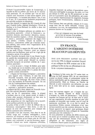 Bulletin de l'Omnium des Libertés - août 99
                                                                                                                                    9
D'abord l'incontournable Eglise de Scientologie, à                           lesquelles disposent de milliers d'associations para-
laquelle les RG ne prêtent pas moins de 16 associa-                          vents pour embrigader la jeunesse. En outre, ce n'est
tions paravents. Or, on constate que 7 de ces asso-                          pas demain la veille que les RG produiront un rap-
ciations sont inconnues ou sans aucun rapport avec                           port sur la puissante secte des pédophiles, qui comp-
la Scientologie; 5 n'existent plus depuis 5 ans, 8 ans                       te un nombre impressionnant de magistrats, hommes
et la ans; et 4 associations seulement proposeraient                         politiques, hauts fonctionnaires, médecins et ecclé-
des activités scolaires ou éducatives.                                       siastiques.
Pour être objectif, le rapport des RG n'aurait dû citer                      Nous sommes dans une période critique où le men-
que L'Institut Auber, Applied Scholastics, l'Ecole du                        songe tient lieu de vérité officielle. Comme cela
Rythme et le Cours Bernard. Le chiffre a donc été                            commence à se voir, les manipulateurs mettent une
multiplié par 4.                                                             pression énorme sur la société.
Quant à elle, la Religion raêlienne est créditée de 4
associations paravents: « Eveil et Harmonie », as-                                     « Ceux qui craignent avec tant de bonté
sociation dissoute, sans fonction éducative, rassem-                                     qu'on lave le cerveau d'un quidam,
blant des membres majeurs; « Eveil, développement                                       savent laver le cerveau de la nation»
et nature », association organisant des stages d'été                                                                   Louis Pauwels
pour adultes; « Enfant, citoyen du monde» et
« Enixia », associations créées par d'anciens mem-
bres raêliens, sans contact avec l'organisation de la
Religion raêlienne.                                                                     EN FRANCE,
Pour être objectif, le rapport des RG aurait dû préci-                              L'ARGENT INTÉRESSE
ser que seule l'Ècole « Enixia» avait un rapport
indirect avec les Raêliens, mais qu'il ne s'agit que de                            BEAUCOUP LES DÉPUTÉS
l'initiative privée d'ex-raêliens.
Enfin, Nouvelle Acropole dont le cas illustre la piè-
tre qualité des renseignements collectés par les RG,                              AVEC LEUR PRECEDENT RAPPORT SUR LES
puisqu'elle n'a aucun projet éducatif ou scolaire.
Nouvelle Acropole est pourtant créditée de 3 asso-                                SECTES   de 1996, le député socialiste Guyard
ciations paravents:                                                               et ses collègues du RPR avaient mis la Ré-
e - « A toi de jouer », troupe de théâtre pour adul-                              publique la tête en bas en officialisant le dé-
    tes, fondée par un ex-membre, mais qui est restée                             lit de « croyance irrationnelle ».
    à l'état de projet, puisqu'elle n'a jamais été enre-
    gistrée comme association.
e - « Organe de Sauvetage écologique », association                           . . l'évidence la liste noire des 172 sectes était un
    sans rapport avec l'enfance, et sans lien avec
    Nouvelle Acropole, mais qui aurait participé à
                                                                              0 coup de bluff puisque 80% de ces associations
                                                                              avaient un dossier vierge, et présentaient moins de
    une action de nettoyage des rives d'une rivière                           dérives individuelles que les organisations religieuses
    avec des membres de Nouvelle Acropole. On est                             institutionnelles. Mais en France, un Témoin de
    loin de l'embrigadement des enfants.                                      Jéhovah ne peut commettre une infraction au code
e - « Office européen pour les enfants enlevés et                             de la route sans qu'on en rende responsable son
    exploités », association inconnue.                                        église.
Le rapport des RG a donc plaqué sur Nouvelle Acro-
pole une activité éducative inexistante.                                      Avec leur nouveau rapport sur « l'argent des sec-
Ainsi, sur les 23 associations citées, la plupart                             tes », les députés Guyard et Brard viennent
n'existent plus ou n'ont jamais existé, et seules 4                           d'inventer le « délit de patrimoine ». Cela devrait
d'entre elles auraient directement un lien avec la                            inquiéter les Français qui ont du bien sous le soleil,
Scientologie. Soit 80 % « d'erreurs» !                                        car une organisation de mille membres ne peut plus
Cette proportion est très significative de la mystifi-                        posséder un immeuble sans tomber sous le coup de
cation politico-policière au sujet des sectes.                                patrimoine exorbitant. Or, si on fait le calcul, les
La police d'état a-t-elle le droit de diffuser des in-                        associations fichées comme richissimes n'ont reçu
formations mensongères? Sans doute, si cela lui                               de leurs membres que des sommes dérisoires. En leur
permet de créer des contre-feux pour masquer des                              faisant approuver un rapport aussi grotesque, Brard
affaires autrement plus sulfureuses.                                          et Guyard prennent-ils leurs collègues de l'assemblée
Le procédé n'est pas nouveau, mais dans le cas de                             nationale pour des imbéciles? »
l'alerte rouge aux « enfants embrigadés », notre                              Ils nous présentent un tableau des délits commis par
attention est fortement attirée sur le but de la ma-                          les sectes qui se voudrait accablant mais où ne figu-
nœuvre : faire oublier qu'en France près de 100 000                           rent que des redressements fiscaux d'une banalité
enfants sont maltraités, et que les bourreaux appar-                          affligeante et des infractions aux règles de
tiennent d'abord aux sectes religieuses officielles,                          l'urbanisme. Depuis quand ces problèmes relèvent-ils
                     Omnium des Libertés - 40, rue du Paradis - 76530 Grand-Courorme - Tél. 02 35 67 55 62 - Fax 02 35 69 11 04
                                                Site internet: http://www.multimania.com/ornnium
 