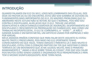 INTRODUÇÃO
Quando falamos em G12 ou M12, logo nos lembramos das células, dos
doze do Pastor(a) ou do encontro, estes são sem sombra de dúvidas os
fundamentos mais importantes do G12, os maiores problemas que eu
abordarei neste estudo não se refere ao que é normal, pois não sou
contra o discipulado, aliás acho que o G12, trouxe um apoio significativo
a igreja evangélica(mover de adoração, despertamento ao discipulado e
crescimento da propagação do evangelho), mas como um trabalho
neopentecostal, o G12 se corrompeu, a “ visão ‘’ , já não é ganhar almas
e sim bater metas, um artifício usado por empresas e não por igrejas.
Meus amados irmãos, confesso que para falar deste assunto, eu estou
muito triste e preocupado, pois nasci no G12(tenho conhecimento do
que falo), possuo amigos e parentes lá e amo muito o discipulado, com o
coração partido terei que mostrar o erros terríveis de um movimento que
já me ajudou muito, porém perdeu o foco na caminhada, e como o
primeiro mandamento é “ amar a Deus sobre todas as coisas”, falarei
sobre o G12 / M12, pois muitos estão sendo usados e enganados pelo
Papa(Patriarca e Papa tem o mesmo significado)gospel René Terra Nova.
 