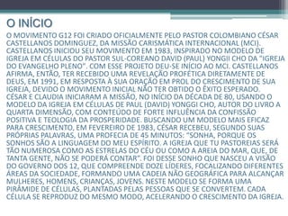 O INÍCIO
O movimento G12 foi criado oficialmente pelo Pastor colombiano César
Castellanos Dominguez, da missão carismática internacional (MCI).
Castellanos iniciou seu movimento em 1983, inspirado no modelo de igreja
em células do Pastor sul-coreano David (Paul) Yongii Cho da "igreja do
evangelho pleno". Com esse projeto deu-se início ao MCI. Castellanos
afirma, então, ter recebido uma revelação profética diretamente de
Deus, em 1991, em resposta à sua oração em prol do crescimento de sua
igreja, devido o movimento inicial não ter obtido o êxito esperado.
César e Claudia iniciaram a missão, no início da década de 80, usando o
modelo da igreja em células de Paul (David) Yonggi Cho, autor do livro a
quarta dimensão, com conteúdo de forte influência da confissão
positiva e teologia da prosperidade. Buscando um modelo mais eficaz
para crescimento, em fevereiro de 1983, César recebeu, segundo suas
próprias palavras, uma profecia de 45 minutos: “sonha, porque os
sonhos são a linguagem do meu Espírito. A igreja que tu pastoreias será
tão numerosa como as estrelas do céu ou como a areia do mar, que, de
tanta gente, não se poderá contar”. Foi desse sonho que nasceu a visão do
governo dos 12, que compreende doze líderes, focalizando diferentes áreas
da sociedade, formando uma cadeia não geográfica para alcançar mulheres,
homens, crianças, jovens. Neste modelo se forma uma pirâmide de células,
plantadas pelas pessoas que se convertem. Cada célula se reproduz do
mesmo modo, acelerando o crescimento da igreja.
 