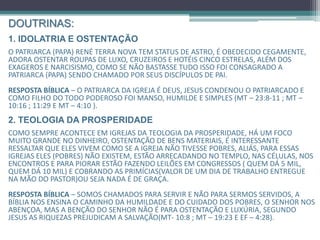 DOUTRINAS:
1. IDOLATRIA E OSTENTAÇÃO
O Patriarca (Papa) René Terra Nova tem status de astro, é obedecido cegamente,
Adora ostentar roupas de luxo, cruzeiros e hotéis cinco estrelas, além dos exageros e
Narcisismo, Como se não bastasse tudo isso foi consagrado a Patriarca (Papa) sendo
chamado por seus discípulos de pai.
RESPOSTA BÍBLICA – O Patriarca da igreja é Deus, Jesus condenou o patriarcado e a
ostentação, mesmo sendo filho do Todo Poderoso foi manso, humilde e simples (Mt
– 23:8-11 ; Mt – 10:16 ; 11:29 e Mt – 4:10 ).
2. TEOLOGIA DA PROSPERIDADE
Como sempre acontece em igrejas da teologia da prosperidade, há um foco muito grande
no dinheiro, ostentação de bens materiais, é interessante ressaltar que eles vivem como
se a igreja não tivesse pobres, aliás, para essas igrejas eles (pobres) não existem, estão
arrecadando no templo, nas células, nos encontros e para piorar estão fazendo leilões em
congressos ( quem dá 5 mil, quem dá 10 mil) cobrando as primícias(valor de um dia de
trabalho entregue na mão do Pastor)ou seja nada é de graça, não praticam caridade.
RESPOSTA BÍBLICA – Somos chamados para servir e não para sermos servidos, a bíblia nos
ensina o caminho da humildade e do cuidado dos pobres, o Senhor nos abençoa, mas a
benção do Senhor não é para ostentação e luxúria, segundo Jesus as riquezas prejudicam
a salvação(Mt- 10:8 ; Mt – 19:23 e Ef – 4:28).
 