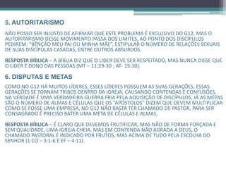 5. AUTORITARISMO
Não posso ser injusto de afirmar que este problema é exclusivo do G12, mas o
autoritarismo desse movimento passa dos limites, ao ponto dos discípulos
pedirem: “Bênção meu pai ou minha mãe", E também estipular o número
de relações sexuais de suas discípulas casadas, Entre outros absurdos.
RESPOSTA BÍBLICA – A Bíblia diz que o líder deve ser respeitado, Mas nunca disse que o
líder é dono das pessoas (Mt – 11:29-30 ; At- 15:10).
6. DISPUTAS E METAS
Como no G12 há muitos líderes, esses líderes possuem as suas gerações, essas gerações se
tornam tribos dentro da igreja, causando contendas e confusões, na verdade é uma
verdadeira guerra fria pela aquisição de discípulos, já as metas são o número de almas e
células que os “Apóstolos” dizem que devem multiplicar como se fosse uma empresa, no
G12 não basta ter chamado de Pastor, para ser consagrado é preciso bater uma meta de
células e almas.
RESPOSTA BÍBLICA – É claro que devemos frutificar, Mas não de forma forçada e sem
qualidade, uma igreja cheia, mas em contenda não agrada a Deus, o chamado pastoral é
indicado por frutos, mas acima de tudo pela escolha do Senhor (1 Co – 3:1-6 e Ef – 4:11).
 