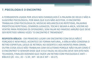 7. PSICOLOGIA E O ENCONTRO
A ferramenta usada por Jesus nos evangelhos é a palavra de Deus e não a sugestão
psicológica, por mais que eles não aceitem, o encontro trabalha com psicologia
Ex: músicas melancólicas repetidas, palavras proféticas repetidas, cenários judaicos,
tocar e beijar a arca, voltar ao ventre para perdoar os ofensores, sem falar no famoso
jargão que deve ser repetido várias vezes “o encontro é tremendo”.
RESPOSTA BÍBLICA - Em primeiro lugar um encontro com Deus não é forçado,
programado e nem pago, acontece de forma natural, a bíblia não condena o retiro
espiritual (Jesus se retirou ao deserto e aos montes para orar). outra coisa, Jesus não
trabalha com ocultismo porque não falar como é o encontro? O Senhor disse que o
ele falou as ocultas deve ser dito nos telhados, finalizo dizendo que fazer um retiro
com psicologia é anti – bíblico (Zc -4:6 ; Jo – 5:39 ; Mt- 10:26 e Mt – 10:27).
 