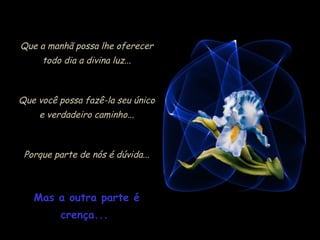 Que a manhã possa lhe oferecer
     todo dia a divina luz...



Que você possa fazê-la seu único
    e verdadeiro caminho...



 Porque parte de nós é dúvida...



   Mas a outra parte é
          crença...
 
