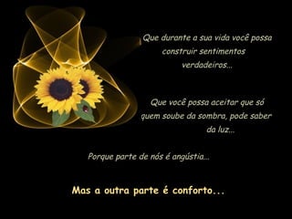 Que durante a sua vida você possa
                       construir sentimentos
                            verdadeiros...



                   Que você possa aceitar que só
                 quem soube da sombra, pode saber
                                   da luz...


   Porque parte de nós é angústia...



Mas a outra parte é conforto...
 