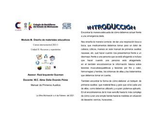 Modulo III. Diseño de materiales educativos
Cursos intersemestral 2021/1
Unidad II. Recursos y repositorios
Asesor: Raúl Izquierdo Guzman
Docente: M.C. Alma Delia Ovando Pérez
Manual de Primeros Auxilios
La Mira Michoacán a 4 de Febrero del 2021
Encontrar la manera adecuada de cómo debemos actuar frente
a una emergencia dada.
Nos enseña la manera correcta de dar una respiración boca a
boca, que medicamentos debemos tomar para un dolor de
cabeza, cólicos, mareos en este manual de primeros auxilios
nauseas, etc, qué hacer cuando nos presentamos frente a un
desmayo, frente a una persona que se está ahogando e incluso
que hacer cuando una persona esta atragantada.
en el también encontraremos la información básica sobre
lesiones musculoesqueléticas y lesiones por frio y calor,
hemorragias y heridas, los síntomas de ellas y los tratamientos
que debemos tomar en cuenta.
También encontrar la forma de cómo elaborar un botiquín de
primeros auxilios: que material lleva y para que sirve cada uno
de ellos, como debemos utilizarlo y a quien podemos aplicarlo.
En el encontraremos de lo mas sencillo hasta lo más complejo
de cómo curar una simple herida hasta la medidas en situación
de desastre: sismos, huracanes…
 