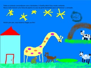 Todos os animais concordaram com a borboleta. A Ovelha Mimi ficou muito contente.
Nessa noite fizeram uma festa de pijama na casa da girafa Borboleta para comemorar a amizade.
Perlim pim pim, esta história chegou ao fim!
 