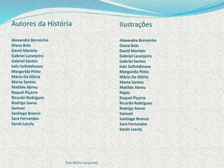 Autores da História
Alexandre Borreicho
Diana Brás
David Martelo
Gabriel Laranjeira
Gabriel Santos
Inês Saifutdinova
Margarida Pinto
Mário Da Glória
Marta Santos
Matilde Abreu
Raquel Piçarra
Ricardo Rodrigues
Rodrigo Savva
Samuel
Santiago Branco
Sara Fernandes
Sarah Lazuly
Ano letivo 2014/2015
Ilustrações
Alexandre Borreicho
Diana Brás
David Martelo
Gabriel Laranjeira
Gabriel Santos
Inês Saifutdinova
Margarida Pinto
Mário Da Glória
Marta Santos
Matilde Abreu
Pépio
Raquel Piçarra
Ricardo Rodrigues
Rodrigo Savva
Samuel
Santiago Branco
Sara Fernandes
Sarah Lazuly
 