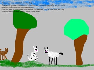 Ano letivo 2014/2015
- Porque não vens conosco? – disse o King
- Eu vou mas antes preciso saber os vossos nomes – respondeu a ovelha que era muito
cuidadosa e não passeava com qualquer um.
- Eu sou o Boby – disse um – e estes amigos são o Rex e o Duki. Aquele além, é o King.
- Eu sou a ovelha Mimi e agora já posso ir com vocês.
 