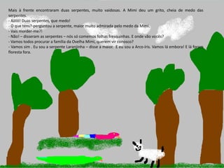 Ano letivo 2013/2014
Mais à frente encontraram duas serpentes, muito vaidosas. A Mimi deu um grito, cheia de medo das
serpentes.
- Aiiiiii! Duas serpentes, que medo!
- O que tens?-perguntou a serpente, maior muito admirada pelo medo da Mimi.
- Vais morder-me?!
- Não! – disseram as serpentes – nós só comemos folhas fresquinhas. E onde vão vocês?
- Vamos todos procurar a família da Ovelha Mimi, querem vir conosco?
- Vamos sim . Eu sou a serpente Laranjinha – disse a maior. E eu sou a Arco-íris. Vamos lá embora! E lá foram
floresta fora.
 