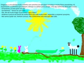 Ano letivo 2013/2014
Chegaram a uma planície muito verdinha com caminhos de terra bem castanhos e muitas flores amarelinhas. Aí,
encontraram 2 coelhinhas que andavam a brincar e a saltitar pelos campos. Uma das coelhinhas disse para a outra:
- Ó Estrelinha, já viste quem vem ali?
- Sim Bolinhas – Vamos ter com eles!
- Olá, vêm de muito longe! O que andam aqui a fazer?
- Andamos à procura da família da ovelha Mimi que anda muito triste- respondeu a serpente Laranjinha.
- Nós vamos ajudar-vos. Venham conosco. Nós conhecemos uma vaca que sabe tudo.
 
