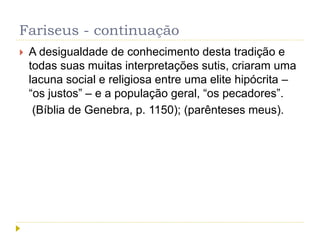 Fariseus - continuação
 A desigualdade de conhecimento desta tradição e
todas suas muitas interpretações sutis, criaram uma
lacuna social e religiosa entre uma elite hipócrita –
“os justos” – e a população geral, “os pecadores”.
(Bíblia de Genebra, p. 1150); (parênteses meus).
 