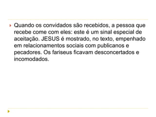  Quando os convidados são recebidos, a pessoa que
recebe come com eles: este é um sinal especial de
aceitação. JESUS é mostrado, no texto, empenhado
em relacionamentos sociais com publicanos e
pecadores. Os fariseus ficavam desconcertados e
incomodados.
 