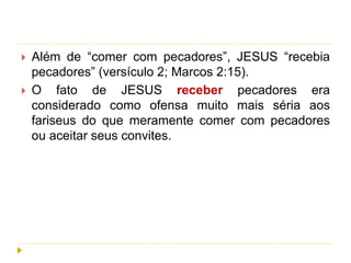  Além de “comer com pecadores”, JESUS “recebia
pecadores” (versículo 2; Marcos 2:15).
 O fato de JESUS receber pecadores era
considerado como ofensa muito mais séria aos
fariseus do que meramente comer com pecadores
ou aceitar seus convites.
 