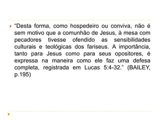  “Desta forma, como hospedeiro ou conviva, não é
sem motivo que a comunhão de Jesus, à mesa com
pecadores tivesse ofendido as sensibilidades
culturais e teológicas dos fariseus. A importância,
tanto para Jesus como para seus opositores, é
expressa na maneira como ele faz uma defesa
completa, registrada em Lucas 5:4-32.” (BAILEY,
p.195)
 