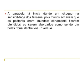  A parábola já inicia dando um choque na
sensibilidade dos fariseus, pois muitos achavam que
os pastores eram imundos; certamente ficaram
ofendidos ao serem abordados como sendo um
deles. “qual dentre vós...” vers. 4.
 