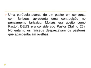  Uma parábola acerca de um pastor em conversa
com fariseus apresenta uma contradição no
pensamento farisaico: Moisés era aceito como
Pastor; DEUS era considerado Pastor (Salmo 23).
No entanto os fariseus desprezavam os pastores
que apascentavam ovelhas.
 