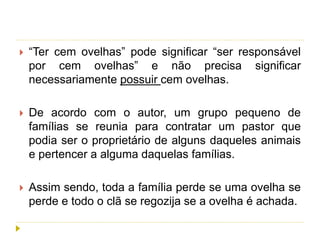  “Ter cem ovelhas” pode significar “ser responsável
por cem ovelhas” e não precisa significar
necessariamente possuir cem ovelhas.
 De acordo com o autor, um grupo pequeno de
famílias se reunia para contratar um pastor que
podia ser o proprietário de alguns daqueles animais
e pertencer a alguma daquelas famílias.
 Assim sendo, toda a família perde se uma ovelha se
perde e todo o clã se regozija se a ovelha é achada.
 