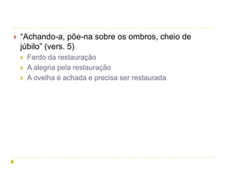  “Achando-a, põe-na sobre os ombros, cheio de
júbilo” (vers. 5)
 Fardo da restauração
 A alegria pela restauração
 A ovelha é achada e precisa ser restaurada
 