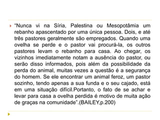  “Nunca vi na Síria, Palestina ou Mesopotâmia um
rebanho apascentado por uma única pessoa. Dois, e até
três pastores geralmente são empregados. Quando uma
ovelha se perde e o pastor vai procurá-la, os outros
pastores levam o rebanho para casa. Ao chegar, os
vizinhos imediatamente notam a ausência do pastor, ou
serão disso informados, pois além da possibilidade da
perda do animal, muitas vezes a questão é a segurança
do homem. Se ele encontrar um animal feroz, um pastor
sozinho, tendo apenas a sua funda e o seu cajado, está
em uma situação difícil.Portanto, o fato de se achar e
levar para casa a ovelha perdida é motivo de muita ação
de graças na comunidade”.(BAILEY,p.200)
 