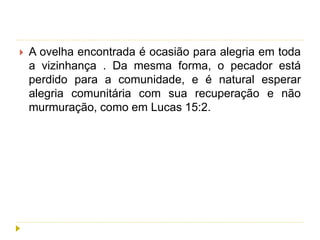  A ovelha encontrada é ocasião para alegria em toda
a vizinhança . Da mesma forma, o pecador está
perdido para a comunidade, e é natural esperar
alegria comunitária com sua recuperação e não
murmuração, como em Lucas 15:2.
 