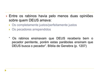  Entre os rabinos havia pelo menos duas opiniões
sobre quem DEUS amava:
 Os completamente justos/perfeitamente justos
 Os pecadores arrependidos
“ Os rabinos ensinavam que DEUS receberia bem o
pecador penitente, porém estas parábolas ensinam que
DEUS busca o pecador”. Bíblia de Genebra (p. 1207)
 