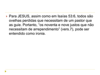 Para JESUS, assim como em Isaías 53:6, todos são
ovelhas perdidas que necessitam de um pastor que
as guie. Portanto, “os noventa e nove justos que não
necessitam de arrependimento” (vers.7), pode ser
entendido como ironia.
 