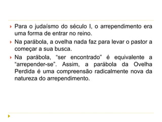 Para o judaísmo do século I, o arrependimento era
uma forma de entrar no reino.
 Na parábola, a ovelha nada faz para levar o pastor a
começar a sua busca.
 Na parábola, “ser encontrado” é equivalente a
“arrepender-se”. Assim, a parábola da Ovelha
Perdida é uma compreensão radicalmente nova da
natureza do arrependimento.
 