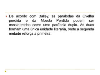  De acordo com Balley, as parábolas da Ovelha
perdida e da Moeda Perdida podem ser
consideradas como uma parábola dupla. As duas
formam uma única unidade literária, onde a segunda
metade reforça a primeira.
 