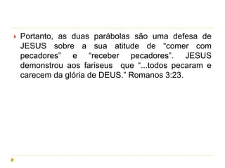  Portanto, as duas parábolas são uma defesa de
JESUS sobre a sua atitude de “comer com
pecadores” e “receber pecadores”. JESUS
demonstrou aos fariseus que “...todos pecaram e
carecem da glória de DEUS.” Romanos 3:23.
 