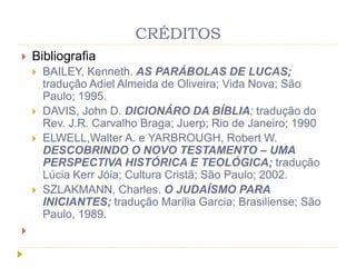 CRÉDITOS
 Bibliografia
 BAILEY, Kenneth. AS PARÁBOLAS DE LUCAS;
tradução Adiel Almeida de Oliveira; Vida Nova; São
Paulo; 1995.
 DAVIS, John D. DICIONÁRO DA BÍBLIA; tradução do
Rev. J.R. Carvalho Braga; Juerp; Rio de Janeiro; 1990
 ELWELL,Walter A. e YARBROUGH, Robert W.
DESCOBRINDO O NOVO TESTAMENTO – UMA
PERSPECTIVA HISTÓRICA E TEOLÓGICA; tradução
Lúcia Kerr Jóia; Cultura Cristã; São Paulo; 2002.
 SZLAKMANN, Charles. O JUDAÍSMO PARA
INICIANTES; tradução Marília Garcia; Brasiliense; São
Paulo, 1989.

 