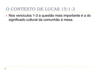 O CONTEXTO DE LUCAS 15:1-3
 Nos versículos 1-3 a questão mais importante é a do
significado cultural da comunhão à mesa.
 