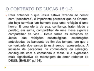 O CONTEXTO DE LUCAS 15:1-3
 Para entender o que Jesus estava fazendo ao comer
com “pecadores”, é importante perceber que no Oriente,
até hoje convidar um homem para uma refeição é uma
honra. É uma oferta de paz, confiança, fraternidade e
perdão; em suma, compartilhar de uma mesa significa
compartilhar da vida... Desta forma as refeições de
Jesus, são refeições escatológicas, celebrações
antecipadas do banquete do fim dos tempos, em que a
comunidade dos santos já está sendo representada. A
inclusão de pecadores na comunidade da salvação,
conseguida com a comunhão à mesa, é a expressão
mais significativa da mensagem do amor redentor de
DEUS. (BAILEY, p.194).
 