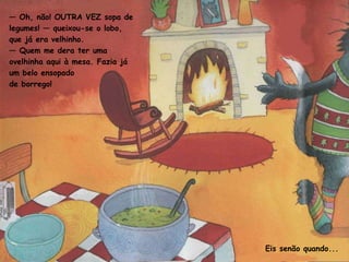 —  Oh, não! OUTRA VEZ sopa de legumes! — queixou-se o lobo, que já era velhinho. —  Quem me dera ter uma ovelhinha aqui à mesa. Fazia já um belo ensopado de borrego! Eis senão quando... 