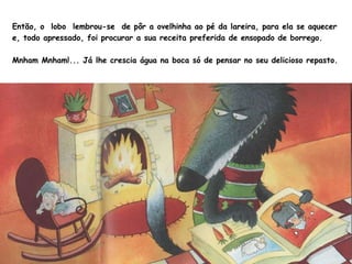 Então, o  lobo  lembrou-se  de pôr a ovelhinha ao pé da lareira, para ela se aquecer e, todo apressado, foi procurar a sua receita preferida de ensopado de borrego. Mnham Mnham!... Já lhe crescia água na boca só de pensar no seu delicioso repasto. 