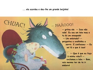 ... ela acordou e deu-lhe um grande beijinho! 
— gritou ele — Isso não 
vale! Eu sou um lobo mau e 
tu és um ensopado! 
— Um enlatado? — 
perguntou a ovelhinha a 
sorrir. E confessou: — Eu 
sei lá o que é isso! 
— Que é que eu faço 
à minha vida?! — 
exclamou o lobo — Bom, 
vais mesmo ter de te ir 
embora! 
 