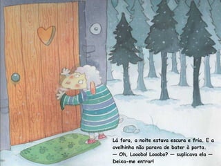 Lá fora, a noite estava escura e fria. E a 
ovelhinha não parava de bater à porta. 
— Oh, Looobo! Looobo? — suplicava ela — 
Deixa-me entrar! 
 