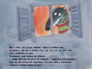 Mas o lobo, que já era velhinho, tapou as orelhas com 
as patas e pôs-se a cantar «LA, LA, LA, LA, LA, LA, LA!» 
até a ovelhinha se calar. 
Finalmente, tudo estava em silêncio. 
— Ainda bem que ela já se foi embora! — suspirou o lobo aliviado — 
Aqui ela não estava em segurança. Um lobo velho e esfomeado 
como eu é sempre capaz do pior! 
 