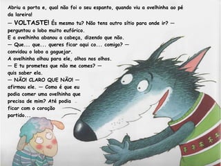 Abriu a porta e, qual não foi o seu espanto, quando viu a ovelhinha ao pé 
da lareira! 
— VOLTASTE! És mesmo tu? Não tens outro sítio para onde ir? — 
perguntou o lobo muito eufórico. 
E a ovelhinha abanou a cabeça, dizendo que não. 
— Que... que... queres ficar aqui co... comigo? — 
convidou o lobo a gaguejar. 
A ovelhinha olhou para ele, olhos nos olhos. 
— E tu prometes que não me comes? — 
quis saber ela. 
— NÃO! CLARO QUE NÃO! — 
afirmou ele. — Como é que eu 
podia comer uma ovelhinha que 
precisa de mim? Até podia 
ficar com o coração 
partido... 
 