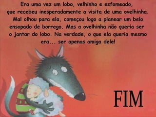 Era uma vez um lobo, velhinho e esfomeado, 
que recebeu inesperadamente a visita de uma ovelhinha. 
Mal olhou para ela, começou logo a planear um belo 
ensopado de borrego. Mas a ovelhinha não queria ser 
o jantar do lobo. Na verdade, o que ela queria mesmo 
era... ser apenas amiga dele! 
