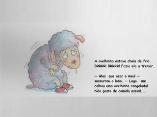 A ovelhinha estava cheia de frio. 
BRRRR! BRRRR! Fazia ela a tremer. 
— Mas que azar o meu! — 
sussurrou o lobo. — Logo me 
calhou uma ovelhinha congelada! 
Não gosto de comida assim!... 
 