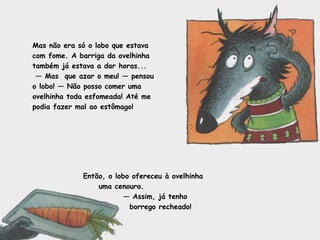 Mas não era só o lobo que estava 
com fome. A barriga da ovelhinha 
também já estava a dar horas... 
— Mas que azar o meu! — pensou 
o lobo! — Não posso comer uma 
ovelhinha toda esfomeada! Até me 
podia fazer mal ao estômago! 
Então, o lobo ofereceu à ovelhinha 
uma cenoura. 
— Assim, já tenho 
borrego recheado! 
 