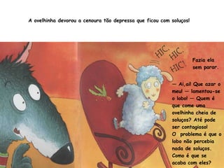 A ovelhinha devorou a cenoura tão depressa que ficou com soluços! 
Fazia ela 
sem parar. 
— Ai,ai! Que azar o 
meu! — lamentou-se 
o lobo! — Quem é 
que come uma 
ovelhinha cheia de 
soluços? Até pode 
ser contagioso! 
O problema é que o 
lobo não percebia 
nada de soluços. 
Como é que se 
acaba com eles? 
 