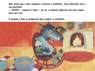 Mas assim que o lobo começou a cheirar a ovelhinha, ficou deliciado com o
seu perfume!
— OHHH! — suspirou o lobo — Se eu a comesse depressa ela nem sequer
dava por isso.
E quando o lobo se preparava para engolir a ovelhinha...
 