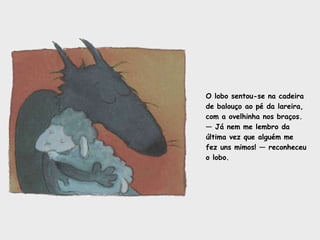 O lobo sentou-se na cadeira de balouço ao pé da lareira, com a ovelhinha nos braços. —  Já nem me lembro da última vez que alguém me  fez uns mimos! — reconheceu o lobo.  