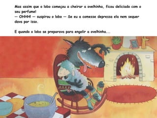Mas assim que o lobo começou a cheirar a ovelhinha, ficou deliciado com o seu perfume!  —  OHHH! — suspirou o lobo — Se eu a comesse depressa ela nem sequer dava por isso. E quando o lobo se preparava para engolir a ovelhinha...  