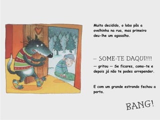 Muito decidido, o lobo pôs a ovelhinha na rua, mas primeiro deu-lhe um agasalho. —  gritou — Se ficares, como-te e depois já não te podes arrepender. E com um grande estrondo fechou a porta.  